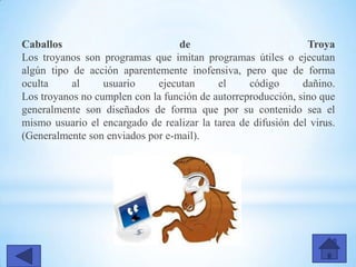 Caballos de Troya
Los troyanos son programas que imitan programas útiles o ejecutan
algún tipo de acción aparentemente inofensiva, pero que de forma
oculta al usuario ejecutan el código dañino.
Los troyanos no cumplen con la función de autorreproducción, sino que
generalmente son diseñados de forma que por su contenido sea el
mismo usuario el encargado de realizar la tarea de difusión del virus.
(Generalmente son enviados por e-mail).
 
