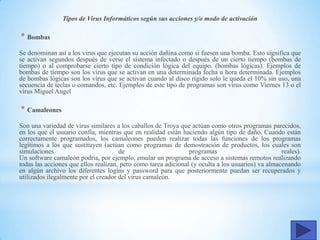 Tipos de Virus Informáticos según sus acciones y/o modo de activación
* Bombas
Se denominan así a los virus que ejecutan su acción dañina como si fuesen una bomba. Esto significa que
se activan segundos después de verse el sistema infectado o después de un cierto tiempo (bombas de
tiempo) o al comprobarse cierto tipo de condición lógica del equipo. (bombas lógicas). Ejemplos de
bombas de tiempo son los virus que se activan en una determinada fecha u hora determinada. Ejemplos
de bombas lógicas son los virus que se activan cuando al disco rígido solo le queda el 10% sin uso, una
secuencia de teclas o comandos, etc. Ejemplos de este tipo de programas son virus como Viernes 13 o el
virus Miguel Angel
* Camaleones
Son una variedad de virus similares a los caballos de Troya que actúan como otros programas parecidos,
en los que el usuario confía, mientras que en realidad están haciendo algún tipo de daño. Cuando están
correctamente programados, los camaleones pueden realizar todas las funciones de los programas
legítimos a los que sustituyen (actúan como programas de demostración de productos, los cuales son
simulaciones de programas reales).
Un software camaleón podría, por ejemplo, emular un programa de acceso a sistemas remotos realizando
todas las acciones que ellos realizan, pero como tarea adicional (y oculta a los usuarios) va almacenando
en algún archivo los diferentes logins y password para que posteriormente puedan ser recuperados y
utilizados ilegalmente por el creador del virus camaleón.
 