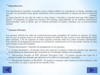 * Reproductores
Los reproductores (también conocidos como conejos-rabbits) se reproducen en forma constante una
vez que son ejecutados hasta agotar totalmente (con su descendencia) el espacio de disco o memoria
del sistema.
La única función de este tipo de virus es crear clones y lanzarlos a ejecutar para que ellos hagan lo
mismo. El propósito es agotar los recursos del sistema, especialmente en un entorno multiusuario
interconectado, hasta el punto que el sistema principal no puede continuar con el procesamiento
normal.
* Gusanos (Worms)
Los gusanos utilizan las redes de comunicaciones para expandirse de sistema en sistema. Es decir,
una vez que un gusano entra a un sistema examina las tablas de ruta, correo u otra información sobre
otros sistemas, a fin de copiarse en todos aquellos sistemas sobre los cuales encontró información.
Este método de propagación presenta un crecimiento exponencial con lo que puede infectar en muy
corto tiempo a una red completa.
* Existen básicamente 3 métodos de propagación en los gusanos:
* 1 - Correo electrónico - El gusano envía una copia de sí mismo a todos los usuarios que aparecen
en las libretas de direcciones que encuentra en el ordenador dónde se ha instalado.
* 2 - Mecanismos basados en RPC (Remote Procedure Call) - El gusano ejecuta una copia de sí
mismo en todos los sistemas que aparecen en la tabla de rutas(rcopy y rexecute).
* 3 - Mecanismos basados en RLOGIN - El gusano se conecta como usuario en otros sistemas y una
vez en ellos, se copia y ejecuta de un sistema a otro.
 