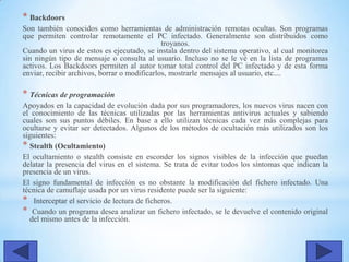 * Backdoors
Son también conocidos como herramientas de administración remotas ocultas. Son programas
que permiten controlar remotamente el PC infectado. Generalmente son distribuidos como
troyanos.
Cuando un virus de estos es ejecutado, se instala dentro del sistema operativo, al cual monitorea
sin ningún tipo de mensaje o consulta al usuario. Incluso no se le vé en la lista de programas
activos. Los Backdoors permiten al autor tomar total control del PC infectado y de esta forma
enviar, recibir archivos, borrar o modificarlos, mostrarle mensajes al usuario, etc....
* Técnicas de programación
Apoyados en la capacidad de evolución dada por sus programadores, los nuevos virus nacen con
el conocimiento de las técnicas utilizadas por las herramientas antivirus actuales y sabiendo
cuales son sus puntos débiles. En base a ello utilizan técnicas cada vez más complejas para
ocultarse y evitar ser detectados. Algunos de los métodos de ocultación más utilizados son los
siguientes:
* Stealth (Ocultamiento)
El ocultamiento o stealth consiste en esconder los signos visibles de la infección que puedan
delatar la presencia del virus en el sistema. Se trata de evitar todos los síntomas que indican la
presencia de un virus.
El signo fundamental de infección es no obstante la modificación del fichero infectado. Una
técnica de camuflaje usada por un virus residente puede ser la siguiente:
* Interceptar el servicio de lectura de ficheros.
* Cuando un programa desea analizar un fichero infectado, se le devuelve el contenido original
del mismo antes de la infección.
 