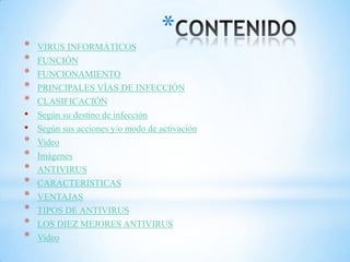 ** VIRUS INFORMÁTICOS
* FUNCIÓN
* FUNCIONAMIENTO
* PRINCIPALES VÍAS DE INFECCIÓN
* CLASIFICACIÓN
• Según su destino de infección
• Según sus acciones y/o modo de activación
* Video
* Imágenes
* ANTIVIRUS
* CARACTERISTICAS
* VENTAJAS
* TIPOS DE ANTIVIRUS
* LOS DIEZ MEJORES ANTIVIRUS
* Video
 