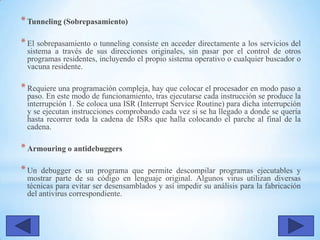 *Tunneling (Sobrepasamiento)
*El sobrepasamiento o tunneling consiste en acceder directamente a los servicios del
sistema a través de sus direcciones originales, sin pasar por el control de otros
programas residentes, incluyendo el propio sistema operativo o cualquier buscador o
vacuna residente.
*Requiere una programación compleja, hay que colocar el procesador en modo paso a
paso. En este modo de funcionamiento, tras ejecutarse cada instrucción se produce la
interrupción 1. Se coloca una ISR (Interrupt Service Routine) para dicha interrupción
y se ejecutan instrucciones comprobando cada vez si se ha llegado a donde se quería
hasta recorrer toda la cadena de ISRs que halla colocando el parche al final de la
cadena.
*Armouring o antidebuggers
*Un debugger es un programa que permite descompilar programas ejecutables y
mostrar parte de su código en lenguaje original. Algunos virus utilizan diversas
técnicas para evitar ser desensamblados y así impedir su análisis para la fabricación
del antivirus correspondiente.
 