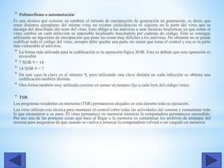 * Polimorfismo o automutación
Es una técnica que consiste en cambiar el método de encriptación de generación en generación, es decir, que
entre distintos ejemplares del mismo virus no existen coincidencias ni siquiera en la parte del virus que se
encarga del descifrado del resto del virus. Esto obliga a los antivirus a usar técnicas heurísticas ya que como el
virus cambia en cada infección es imposible localizarlo buscándolo por cadenas de código. Esto se consigue
utilizando un algoritmo de encriptación que pone las cosas muy difíciles a los antivirus. No obstante no se puede
codificar todo el código del virus, siempre debe quedar una parte sin mutar que toma el control y esa es la parte
más vulnerable al antivirus.
* La forma más utilizada para la codificación es la operación lógica XOR. Esto es debido que esta operación es
reversible
* 7 XOR 9 = 14
* 14 XOR 9 = 7
* En este caso la clave es el número 9, pero utilizando una clave distinta en cada infección se obtiene una
codificación también distinta.
* Otra forma también muy utilizada consiste en sumar un numero fijo a cada byte del código vírico.
* TSR
Los programas residentes en memoria (TSR) permanecen alojados en esta durante toda su ejecución.
Los virus utilizan esta técnica para mantener el control sobre todas las actividades del sistema y contaminar todo
lo que encuentren a su paso. El virus permanece en memoria mientras la computadora permanezca encendido.
Por eso una de las primeras cosas que hace al llegar a la memoria es contaminar los archivos de arranque del
sistema para asegurarse de que cuando se vuelva a arrancar la computadora volverá a ser cargado en memoria.
 