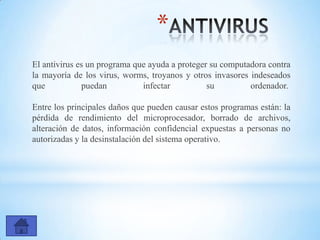 *
El antivirus es un programa que ayuda a proteger su computadora contra
la mayoría de los virus, worms, troyanos y otros invasores indeseados
que puedan infectar su ordenador.
Entre los principales daños que pueden causar estos programas están: la
pérdida de rendimiento del microprocesador, borrado de archivos,
alteración de datos, información confidencial expuestas a personas no
autorizadas y la desinstalación del sistema operativo.
 