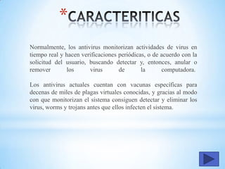*
Normalmente, los antivirus monitorizan actividades de virus en
tiempo real y hacen verificaciones periódicas, o de acuerdo con la
solicitud del usuario, buscando detectar y, entonces, anular o
remover los virus de la computadora.
Los antivirus actuales cuentan con vacunas específicas para
decenas de miles de plagas virtuales conocidas, y gracias al modo
con que monitorizan el sistema consiguen detectar y eliminar los
virus, worms y trojans antes que ellos infecten el sistema.
 
