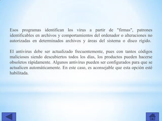 Esos programas identifican los virus a partir de "firmas", patrones
identificables en archivos y comportamientos del ordenador o alteraciones no
autorizadas en determinados archivos y áreas del sistema o disco rígido.
El antivirus debe ser actualizado frecuentemente, pues con tantos códigos
maliciosos siendo descubiertos todos los días, los productos pueden hacerse
obsoletos rápidamente. Algunos antivirus pueden ser configurados para que se
actualicen automáticamente. En este caso, es aconsejable que esta opción esté
habilitada.
 