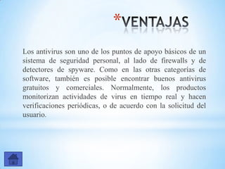 *
Los antivirus son uno de los puntos de apoyo básicos de un
sistema de seguridad personal, al lado de firewalls y de
detectores de spyware. Como en las otras categorías de
software, también es posible encontrar buenos antivirus
gratuitos y comerciales. Normalmente, los productos
monitorizan actividades de virus en tiempo real y hacen
verificaciones periódicas, o de acuerdo con la solicitud del
usuario.
 