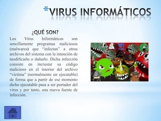 Los Virus Informáticos son
sencillamente programas maliciosos
(malwares) que “infectan” a otros
archivos del sistema con la intención de
modificarlo o dañarlo. Dicha infección
consiste en incrustar su código
malicioso en el interior del archivo
“víctima” (normalmente un ejecutable)
de forma que a partir de ese momento
dicho ejecutable pasa a ser portador del
virus y por tanto, una nueva fuente de
infección.
*
 