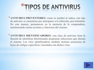 *
*ANTIVIRUS PREVENTORES: como su nombre lo indica, este tipo
de antivirus se caracteriza por anticiparse a la infección, previniéndola.
De esta manera, permanecen en la memoria de la computadora,
monitoreando ciertas acciones y funciones del sistema.
*ANTIVIRUS IDENTIFICADORES: esta clase de antivirus tiene la
función de identificar determinados programas infecciosos que afectan
al sistema. Los virus identificadores también rastrean secuencias de
bytes de códigos específicos vinculados con dichos virus.
 