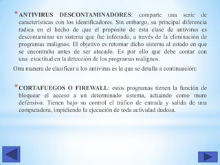 *ANTIVIRUS DESCONTAMINADORES: comparte una serie de
características con los identificadores. Sin embargo, su principal diferencia
radica en el hecho de que el propósito de esta clase de antivirus es
descontaminar un sistema que fue infectado, a través de la eliminación de
programas malignos. El objetivo es retornar dicho sistema al estado en que
se encontraba antes de ser atacado. Es por ello que debe contar con
una exactitud en la detección de los programas malignos.
Otra manera de clasificar a los antivirus es la que se detalla a continuación:
*CORTAFUEGOS O FIREWALL: estos programas tienen la función de
bloquear el acceso a un determinado sistema, actuando como muro
defensivo. Tienen bajo su control el tráfico de entrada y salida de una
computadora, impidiendo la ejecución de toda actividad dudosa.
 