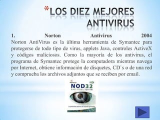 *
1. Norton Antivirus 2004
Norton AntiVirus es la última herramienta de Symantec para
protegerse de todo tipo de virus, applets Java, controles ActiveX
y códigos maliciosos. Como la mayoría de los antivirus, el
programa de Symantec protege la computadora mientras navega
por Internet, obtiene información de disquetes, CD`s o de una red
y comprueba los archivos adjuntos que se reciben por email.
 