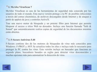 *2. McAfee VirusScan 7
McAfee VirusScan es una de las herramientas de seguridad más conocida por los
usuarios de todo el mundo. Esta nueva versión protege a la PC de posibles infecciones
a través del correo electrónico, de archivos descargados desde Internet y de ataques a
partir de applets de java y controles ActiveX.
Trae una nuevo motor de búsqueda y un potente filtro para Internet que permite
bloquear el acceso a sitios Web no deseados. Incluye una función llamada "Safe &
Sound" que automáticamente realiza copias de seguridad de los documentos mientras
están abiertos.
*3. F-Secure Antivirus 5.40
F-Secure contiene dos de los motores de búsquedas de virus más conocidos para
Windows: F-PROT y AVP. Se actualiza todos los días e incluye todo lo necesario para
proteger la PC contra los virus. Esta versión incluye un buscador que funciona en
segundo plano, buscadores basados en reglas para detectar virus desconocidos y
muchas opciones más para automatizar la detección de virus.
 