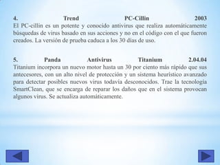 4. Trend PC-Cillin 2003
El PC-cillin es un potente y conocido antivirus que realiza automáticamente
búsquedas de virus basado en sus acciones y no en el código con el que fueron
creados. La versión de prueba caduca a los 30 días de uso.
5. Panda Antivirus Titanium 2.04.04
Titanium incorpora un nuevo motor hasta un 30 por ciento más rápido que sus
antecesores, con un alto nivel de protección y un sistema heurístico avanzado
para detectar posibles nuevos virus todavía desconocidos. Trae la tecnología
SmartClean, que se encarga de reparar los daños que en el sistema provocan
algunos virus. Se actualiza automáticamente.
 