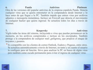 6. Panda Antivirus Platinum
Otra de las versiones del popular antivirus de la empresa española Panda. Detecta
cualquier virus que se quiera entrometer en la computadora desde Internet y lo
hace antes de que llegue a la PC. También impide que entren virus por archivos
adjuntos o mensajería instantánea. Incluye un Firewall que detecta el movimiento
de cualquier hacker que quiera ingresar. Se actualiza todos los días a través de
Internet.
7. Kaspersky Anti-virus
Vigila todas las áreas del sistema, incluyendo a virus que puedan permanecer en la
memoria, en los archivos comprimidos e incluso en los encriptados. También
protege a la computadora de cualquier mail ¿peligroso¿ que propicie el ataque de
troyanos y gusanos.
*Es compatible con los clientes de correo Outlook, Eudora y Pegasus, entre otros.
Se actualiza automáticamente a través de Internet, en tanto y en cuanto el usuario
lo configure para tal función. Sirve para analizar la PC en busca de algún virus
pero también como escudo permanente para evitar el ingreso de cualquier virus.
 