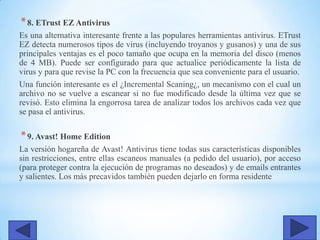 *8. ETrust EZ Antivirus
Es una alternativa interesante frente a las populares herramientas antivirus. ETrust
EZ detecta numerosos tipos de virus (incluyendo troyanos y gusanos) y una de sus
principales ventajas es el poco tamaño que ocupa en la memoria del disco (menos
de 4 MB). Puede ser configurado para que actualice periódicamente la lista de
virus y para que revise la PC con la frecuencia que sea conveniente para el usuario.
Una función interesante es el ¿Incremental Scaning¿, un mecanismo con el cual un
archivo no se vuelve a escanear si no fue modificado desde la última vez que se
revisó. Esto elimina la engorrosa tarea de analizar todos los archivos cada vez que
se pasa el antivirus.
*9. Avast! Home Edition
La versión hogareña de Avast! Antivirus tiene todas sus características disponibles
sin restricciones, entre ellas escaneos manuales (a pedido del usuario), por acceso
(para proteger contra la ejecución de programas no deseados) y de emails entrantes
y salientes. Los más precavidos también pueden dejarlo en forma residente
 