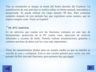 Tras su instalación se integra al menú del botón derecho del Explorer. La
actualización de este antivirus se realiza online en forma manual, automática o
programada. Se puede utilizar sin cargo durante 90 días. Para continuar
usándolo después de este período hay que registrarse como usuario, que no
implica ningún costo. Viene en Español.
*10. AVG Antivirus
Es un antivirus que cuenta con las funciones comunes en este tipo de
herramientas: protección de la PC contra virus, detección de archivos
infectados y escaneo de mails. Permite realizar actualizaciones gratuitas y
contiene una base de datos con los virus más importantes.
Tiene las características ideales para un usuario medio ya que su interfaz es
sencilla de usar y configurar. Esta es una versión gratuita pero existe una más
potente -la Pro- con más funciones, pero primero hay que pagar.
 
