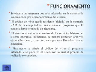 *
*Se ejecuta un programa que está infectado, en la mayoría de
las ocasiones, por desconocimiento del usuario.
* El código del virus queda residente (alojado) en la memoria
RAM de la computadora, aun cuando el programa que lo
contenía haya terminado de ejecutarse.
* El virus toma entonces el control de los servicios básicos del
sistema operativo, infectando, de manera posterior, archivos
ejecutables (.exe., .com, .scr, etc) que sean llamados para su
ejecución.
* Finalmente se añade el código del virus al programa
infectado y se graba en el disco, con lo cual el proceso de
replicado se completa.
 