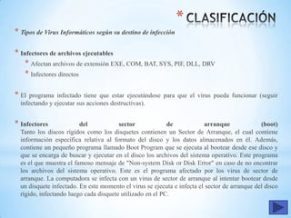 *
* Tipos de Virus Informáticos según su destino de infección
* Infectores de archivos ejecutables
* Afectan archivos de extensión EXE, COM, BAT, SYS, PIF, DLL, DRV
* Infectores directos
* El programa infectado tiene que estar ejecutándose para que el virus pueda funcionar (seguir
infectando y ejecutar sus acciones destructivas).
* Infectores del sector de arranque (boot)
Tanto los discos rígidos como los disquetes contienen un Sector de Arranque, el cual contiene
información específica relativa al formato del disco y los datos almacenados en él. Además,
contiene un pequeño programa llamado Boot Program que se ejecuta al bootear desde ese disco y
que se encarga de buscar y ejecutar en el disco los archivos del sistema operativo. Este programa
es el que muestra el famoso mensaje de "Non-system Disk or Disk Error" en caso de no encontrar
los archivos del sistema operativo. Este es el programa afectado por los virus de sector de
arranque. La computadora se infecta con un virus de sector de arranque al intentar bootear desde
un disquete infectado. En este momento el virus se ejecuta e infecta el sector de arranque del disco
rígido, infectando luego cada disquete utilizado en el PC.
 