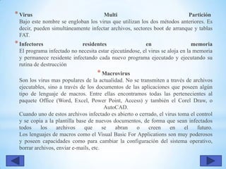 *Virus Multi Partición
Bajo este nombre se engloban los virus que utilizan los dos métodos anteriores. Es
decir, pueden simultáneamente infectar archivos, sectores boot de arranque y tablas
FAT.
*Infectores residentes en memoria
El programa infectado no necesita estar ejecutándose, el virus se aloja en la memoria
y permanece residente infectando cada nuevo programa ejecutado y ejecutando su
rutina de destrucción
*Macrovirus
Son los virus mas populares de la actualidad. No se transmiten a través de archivos
ejecutables, sino a través de los documentos de las aplicaciones que poseen algún
tipo de lenguaje de macros. Entre ellas encontramos todas las pertenecientes al
paquete Office (Word, Excel, Power Point, Access) y también el Corel Draw, o
AutoCAD.
Cuando uno de estos archivos infectado es abierto o cerrado, el virus toma el control
y se copia a la plantilla base de nuevos documentos, de forma que sean infectados
todos los archivos que se abran o creen en el futuro.
Los lenguajes de macros como el Visual Basic For Applications son muy poderosos
y poseen capacidades como para cambiar la configuración del sistema operativo,
borrar archivos, enviar e-mails, etc.
 