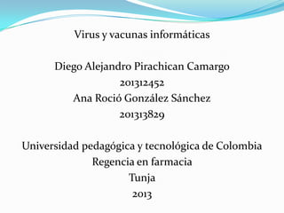 Virus y vacunas informáticas
Diego Alejandro Pirachican Camargo
201312452
Ana Roció González Sánchez
201313829
Universidad pedagógica y tecnológica de Colombia
Regencia en farmacia
Tunja
2013
 