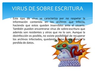 VIRUS DE SOBRE ESCRITURA
Este tipo de virus se caracteriza por no respetar la
información contenida en los archivos que infecta,
haciendo que estos queden inservibles ante el usuario.
También pueden encontrarse virus de sobre-escritura que
además son residentes y otros que no lo son. Aunque la
desinfección es posible, no existe posibilidad de recuperar
los archivos infectados, quedando como consecuencia la
perdida de datos.

 