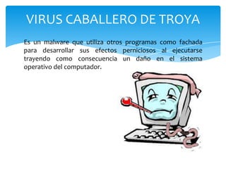 VIRUS CABALLERO DE TROYA
Es un malware que utiliza otros programas como fachada
para desarrollar sus efectos perniciosos al ejecutarse
trayendo como consecuencia un daño en el sistema
operativo del computador.

 