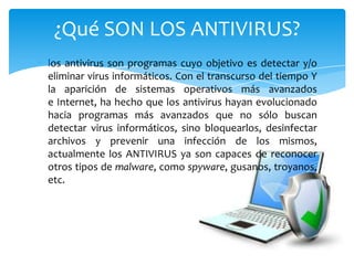 ¿Qué SON LOS ANTIVIRUS?
los antivirus son programas cuyo objetivo es detectar y/o
eliminar virus informáticos. Con el transcurso del tiempo Y
la aparición de sistemas operativos más avanzados
e Internet, ha hecho que los antivirus hayan evolucionado
hacia programas más avanzados que no sólo buscan
detectar virus informáticos, sino bloquearlos, desinfectar
archivos y prevenir una infección de los mismos,
actualmente los ANTIVIRUS ya son capaces de reconocer
otros tipos de malware, como spyware, gusanos, troyanos,
etc.

 
