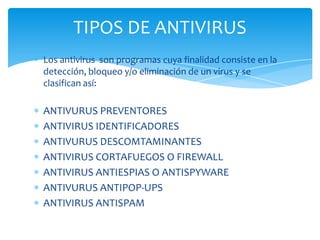 TIPOS DE ANTIVIRUS
Los antivirus son programas cuya finalidad consiste en la
detección, bloqueo y/o eliminación de un virus y se
clasifican así:

ANTIVURUS PREVENTORES
ANTIVIRUS IDENTIFICADORES
ANTIVURUS DESCOMTAMINANTES
ANTIVIRUS CORTAFUEGOS O FIREWALL
ANTIVIRUS ANTIESPIAS O ANTISPYWARE
ANTIVURUS ANTIPOP-UPS
ANTIVIRUS ANTISPAM

 