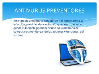 ANTIVURUS PREVENTORES
este tipo de antivirus se caracteriza por anticiparse a la
infección, previniéndola, evitando que nuestro equipo
quede vulnerable permaneciendo en la memoria del
computaros monitoreando las acciones y funciones del
sistema

 