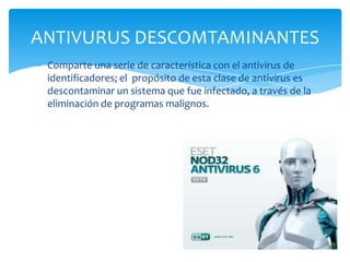 ANTIVURUS DESCOMTAMINANTES
Comparte una serie de característica con el antivirus de
identificadores; el propósito de esta clase de antivirus es
descontaminar un sistema que fue infectado, a través de la
eliminación de programas malignos.

 