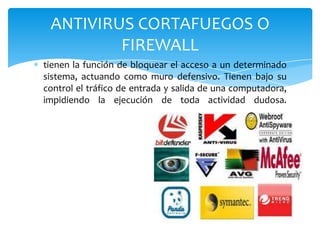 ANTIVIRUS CORTAFUEGOS O
FIREWALL
tienen la función de bloquear el acceso a un determinado
sistema, actuando como muro defensivo. Tienen bajo su
control el tráfico de entrada y salida de una computadora,
impidiendo la ejecución de toda actividad dudosa.

 
