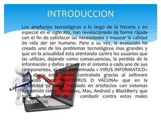 INTRODUCCION
Los artefactos tecnológicos a lo largo de la historia y en
especial en el siglo XXI, han revolucionado de forma rápida
con el fin de satisfacer las necesidades y mejorar la calidad
de vida der ser humano. Pero a su vez, la evolución ha
creado uno de los problemas tecnológicos mas grandes y
que en la actualidad esta atentando contra los usuarios que
las utilizan, dejando como consecuencias, la perdida de la
información y daños graves en el sistema o cada uno de sus
componentes, el mas denominado « VIRUS INFORMATICO»
que ahora esta siendo contralado gracias al software
conocido como «ANTIVIRUS O VACUNA» que en la
actualidad ya viene instalado en artefactos con sistemas
operativos como Windows, Mac, Android y BlackBerry que
tiene la función de
combatir contra estos males
informáticos

 