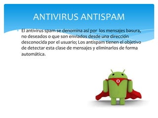 ANTIVIRUS ANTISPAM
El antivirus spam se denomina así por los mensajes basura,
no deseados o que son enviados desde una dirección
desconocida por el usuario; Los antispam tienen el objetivo
de detectar esta clase de mensajes y eliminarlos de forma
automática.

 