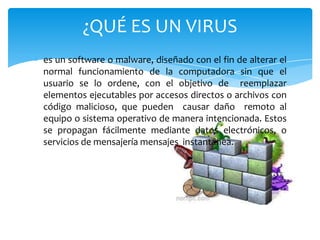 ¿QUÉ ES UN VIRUS
es un software o malware, diseñado con el fin de alterar el
normal funcionamiento de la computadora sin que el
usuario se lo ordene, con el objetivo de reemplazar
elementos ejecutables por accesos directos o archivos con
código malicioso, que pueden causar daño remoto al
equipo o sistema operativo de manera intencionada. Estos
se propagan fácilmente mediante datos electrónicos, o
servicios de mensajería mensajes instantánea.

 