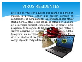VIRUS RESIDENTES
Este tipo de virus son aquellos que cuando se ponen en
marcha, la primera acción que realizan consiste en
comprobar si se cumplen todas las condiciones para atacar
(fecha, hora,… etc.). De no ser así, se colocan en una zona
de la memoria principal, esperando que se ejecute algún
programa. Si en alguna de las operaciones que realiza el
sistema operativo se trabajase con un archivo ejecutable
(programa) no infectado el virus lo infectará. Para ello, el
virus se añadirá al programa que infecta, añadiendo su
código al propio código del archivo ejecutable (programa).

 