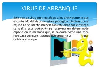 VIRUS DE ARRANQUE
Este tipo de virus boot, no afecta a los archivos por lo que
el contenido del disco no estara protegido mientras que el
equipo no se intente arrancar con este disco con el virus; si
se realiza esta operación se reservara un determinado
espacio en la memoria que se colocara como una zona
reservada del disco haciendo que presente errores al tratar
de inicial el equipo

 