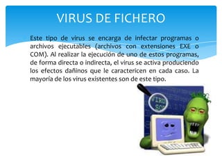 VIRUS DE FICHERO
Este tipo de virus se encarga de infectar programas o
archivos ejecutables (archivos con extensiones EXE o
COM). Al realizar la ejecución de uno de estos programas,
de forma directa o indirecta, el virus se activa produciendo
los efectos dañinos que le caractericen en cada caso. La
mayoría de los virus existentes son de este tipo.

 