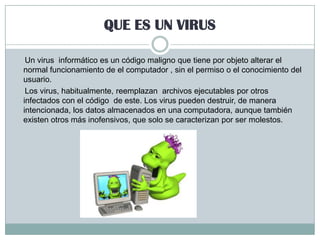 QUE ES UN VIRUS
Un virus informático es un código maligno que tiene por objeto alterar el
normal funcionamiento de el computador , sin el permiso o el conocimiento del
usuario.
Los virus, habitualmente, reemplazan archivos ejecutables por otros
infectados con el código de este. Los virus pueden destruir, de manera
intencionada, los datos almacenados en una computadora, aunque también
existen otros más inofensivos, que solo se caracterizan por ser molestos.

 