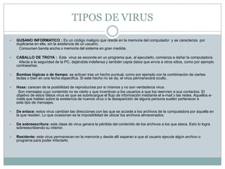 TIPOS DE VIRUS


GUSANO INFORMATICO : Es un código maligno que reside en la memoria del computador y se caracteriza por
duplicarse en ella, sin la asistencia de un usuario.
Consumen banda ancha o memoria del sistema en gran medida.



CABALLO DE TROYA : Este virus se esconde en un programa que, al ejecutarlo, comienza a dañar la computadora.
Afecta a la seguridad de la PC, dejándola indefensa y también capta datos que envía a otros sitios, como por ejemplo
contraseñas.



Bombas lógicas o de tiempo: se activan tras un hecho puntual, como por ejemplo con la combinación de ciertas
teclas o bien en una fecha específica. Si este hecho no se da, el virus permanecerá oculto.



Hoax: carecen de la posibilidad de reproducirse por sí mismos y no son verdaderos virus.
Son mensajes cuyo contenido no es cierto y que incentivan a los usuarios a que los reenvíen a sus contactos. El
objetivo de estos falsos virus es que se sobrecargue el flujo de información mediante el e-mail y las redes. Aquellos emails que hablan sobre la existencia de nuevos virus o la desaparición de alguna persona suelen pertenecer a
este tipo de mensajes.



De enlace: estos virus cambian las direcciones con las que se accede a los archivos de la computadora por aquella en
la que residen. Lo que ocasionan es la imposibilidad de ubicar los archivos almacenados.



De sobreescritura: este clase de virus genera la pérdida del contenido de los archivos a los que ataca. Esto lo logra
sobreescribiendo su interior.



Residente: este virus permanecen en la memoria y desde allí esperan a que el usuario ejecute algún archivo o
programa para poder infectarlo.

 