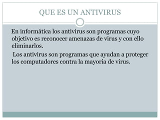 QUE ES UN ANTIVIRUS
En informática los antivirus son programas cuyo
objetivo es reconocer amenazas de virus y con ello
eliminarlos.
Los antivirus son programas que ayudan a proteger
los computadores contra la mayoría de virus.

 