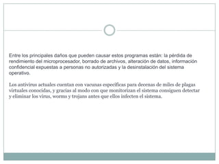 Entre los principales daños que pueden causar estos programas están: la pérdida de
rendimiento del microprocesador, borrado de archivos, alteración de datos, información
confidencial expuestas a personas no autorizadas y la desinstalación del sistema
operativo.

Los antivirus actuales cuentan con vacunas específicas para decenas de miles de plagas
virtuales conocidas, y gracias al modo con que monitorizan el sistema consiguen detectar
y eliminar los virus, worms y trojans antes que ellos infecten el sistema.

 