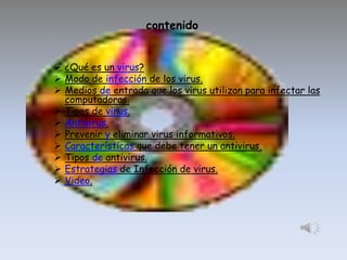 contenido
 ¿Qué es un virus?
 Modo de infección de los virus.
 Medios de entrada que los virus utilizan para infectar las
computadoras.
 Tipos de virus.
 Antivirus.
 Prevenir y eliminar virus informativos.
 Características que debe tener un antivirus.
 Tipos de antivirus.
 Estrategias de Infección de virus.
 Video.

 