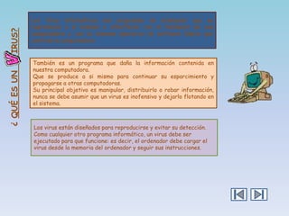 IRUS?
¿ QUÉ ES UN

Los Virus informáticos son programas de ordenador que se
reproducen a sí mismos e interfieren con el hardware de una
computadora o con su sistema operativo (el software básico que
controla la computadora.

También es un programa que daña la información contenida en
nuestra computadora.
Que se produce a si mismo para continuar su esparcimiento y
propagarse a otras computadoras.
Su principal objetivo es manipular, distribuirlo o robar información,
nunca se debe asumir que un virus es inofensivo y dejarlo flotando en
el sistema.

Los virus están diseñados para reproducirse y evitar su detección.
Como cualquier otro programa informático, un virus debe ser
ejecutado para que funcione: es decir, el ordenador debe cargar el
virus desde la memoria del ordenador y seguir sus instrucciones.

 