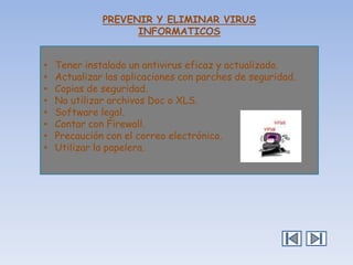 PREVENIR Y ELIMINAR VIRUS
INFORMATICOS
•
•
•
•
•
•
•
•

Tener instalado un antivirus eficaz y actualizado.
Actualizar las aplicaciones con parches de seguridad.
Copias de seguridad.
No utilizar archivos Doc o XLS.
Software legal.
Contar con Firewall.
Precaución con el correo electrónico.
Utilizar la papelera.

 