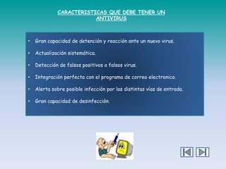 CARACTERISTICAS QUE DEBE TENER UN
ANTIVIRUS

•

Gran capacidad de detención y reacción ante un nuevo virus.

•

Actualización sistemática.

•

Detección de falsos positivos o falsos virus.

•

Integración perfecta con el programa de correo electronico.

•

Alerta sobre posible infección por las distintas vías de entrada.

•

Gran capacidad de desinfección.

 