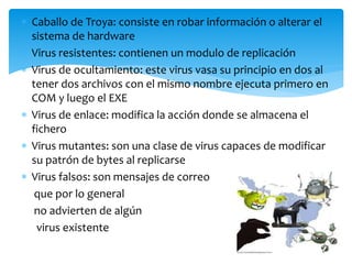  Caballo de Troya: consiste en robar información o alterar el
sistema de hardware
 Virus resistentes: contienen un modulo de replicación
 Virus de ocultamiento: este virus vasa su principio en dos al
tener dos archivos con el mismo nombre ejecuta primero en
COM y luego el EXE
 Virus de enlace: modifica la acción donde se almacena el
fichero
 Virus mutantes: son una clase de virus capaces de modificar
su patrón de bytes al replicarse
 Virus falsos: son mensajes de correo
que por lo general
no advierten de algún
virus existente
 