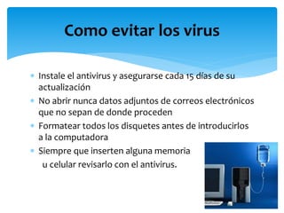  Instale el antivirus y asegurarse cada 15 días de su
actualización
 No abrir nunca datos adjuntos de correos electrónicos
que no sepan de donde proceden
 Formatear todos los disquetes antes de introducirlos
a la computadora
 Siempre que inserten alguna memoria
u celular revisarlo con el antivirus.
Como evitar los virus
 