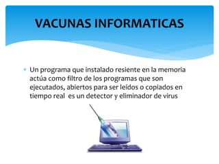  Un programa que instalado resiente en la memoria
actúa como filtro de los programas que son
ejecutados, abiertos para ser leídos o copiados en
tiempo real es un detector y eliminador de virus
VACUNAS INFORMATICAS
 