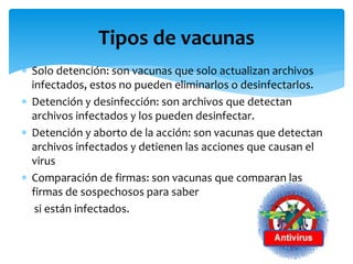  Solo detención: son vacunas que solo actualizan archivos
infectados, estos no pueden eliminarlos o desinfectarlos.
 Detención y desinfección: son archivos que detectan
archivos infectados y los pueden desinfectar.
 Detención y aborto de la acción: son vacunas que detectan
archivos infectados y detienen las acciones que causan el
virus
 Comparación de firmas: son vacunas que comparan las
firmas de sospechosos para saber
si están infectados.
Tipos de vacunas
 