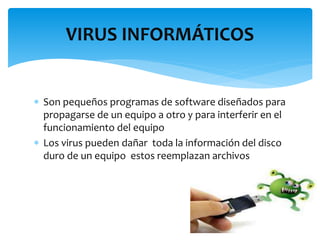  Son pequeños programas de software diseñados para
propagarse de un equipo a otro y para interferir en el
funcionamiento del equipo
 Los virus pueden dañar toda la información del disco
duro de un equipo estos reemplazan archivos
VIRUS INFORMÁTICOS
 